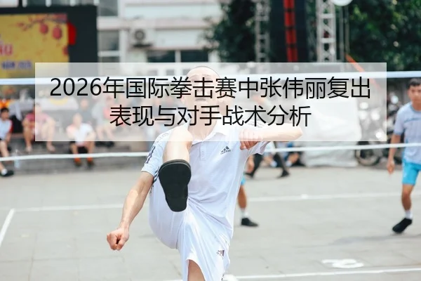 2026年国际拳击赛中张伟丽复出表现与对手战术分析